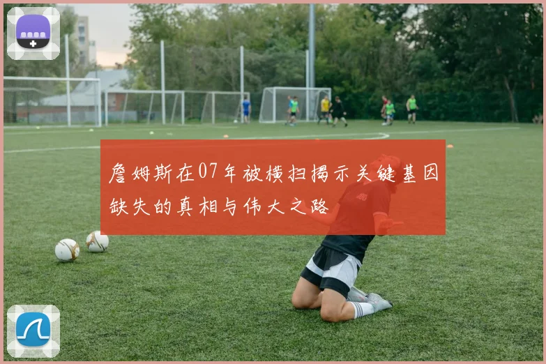 詹姆斯在07年被横扫揭示关键基因缺失的真相与伟大之路