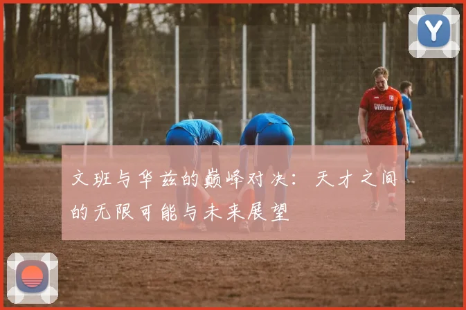 文班与华兹的巅峰对决：天才之间的无限可能与未来展望