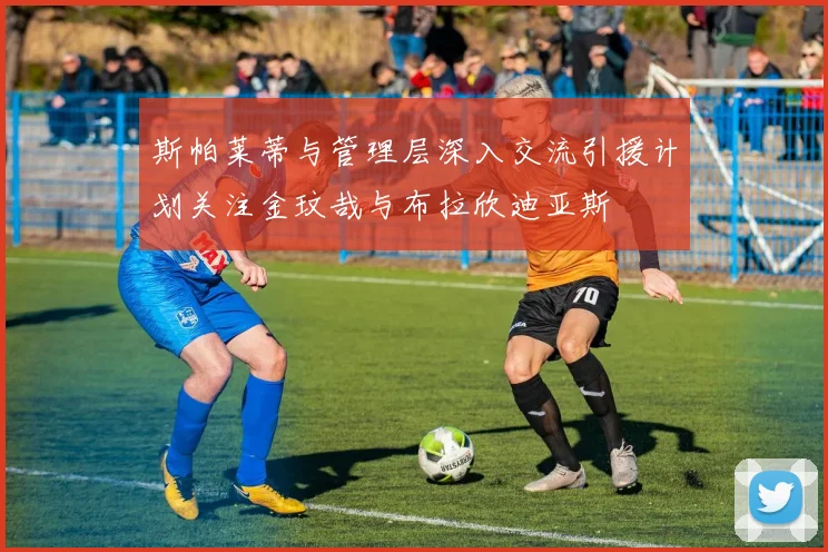 斯帕莱蒂与管理层深入交流引援计划关注金玟哉与布拉欣迪亚斯