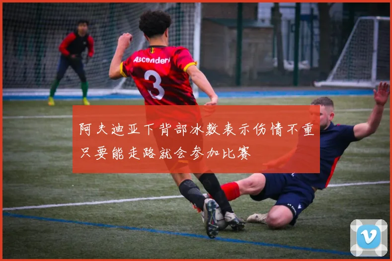 阿夫迪亚下背部冰敷表示伤情不重只要能走路就会参加比赛