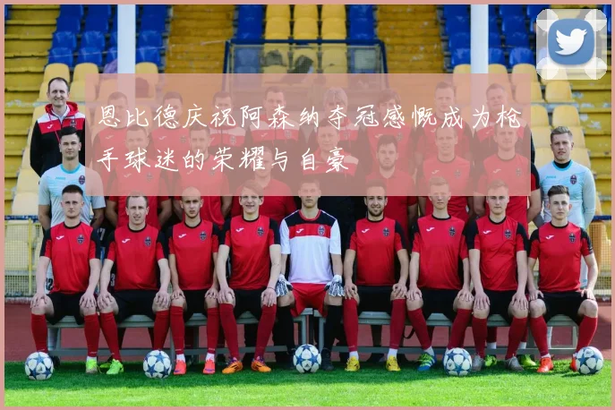 恩比德庆祝阿森纳夺冠感慨成为枪手球迷的荣耀与自豪