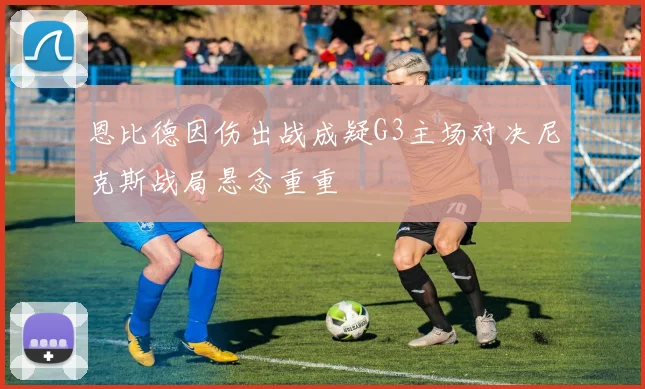 恩比德因伤出战成疑G3主场对决尼克斯战局悬念重重