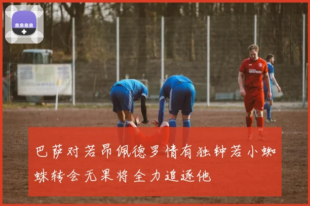 巴萨对若昂佩德罗情有独钟若小蜘蛛转会无果将全力追逐他