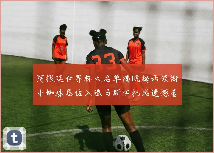 阿根廷世界杯大名单揭晓梅西领衔小蜘蛛恩佐入选马斯坦托诺遗憾落选